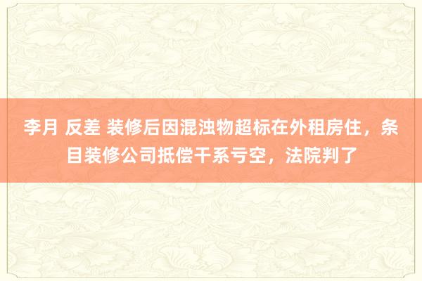 李月 反差 装修后因混浊物超标在外租房住，条目装修公司抵偿干系亏空，法院判了