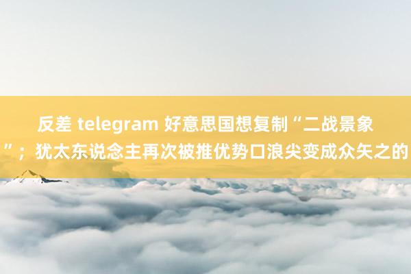 反差 telegram 好意思国想复制“二战景象”；犹太东说念主再次被推优势口浪尖变成众矢之的