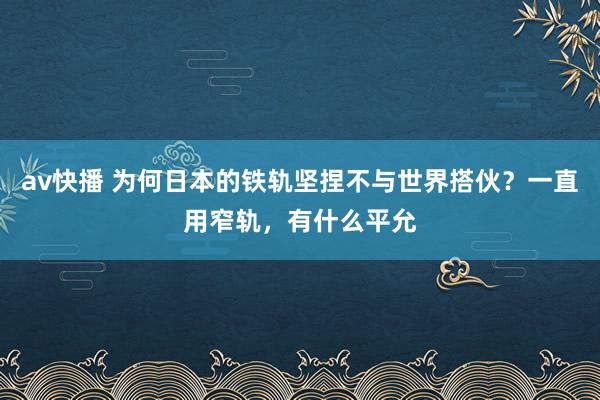 av快播 为何日本的铁轨坚捏不与世界搭伙？一直用窄轨，有什么平允