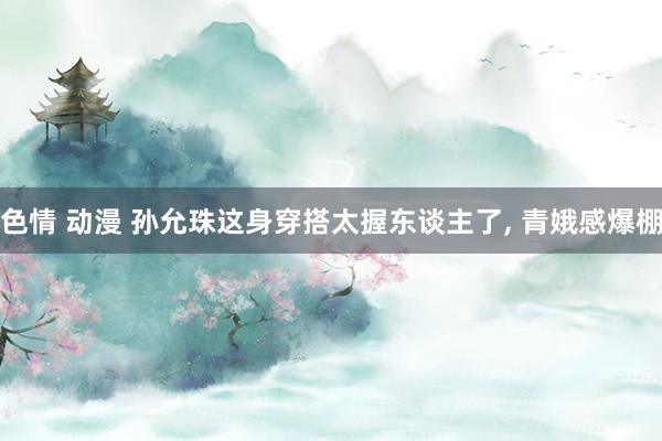 色情 动漫 孙允珠这身穿搭太握东谈主了, 青娥感爆棚